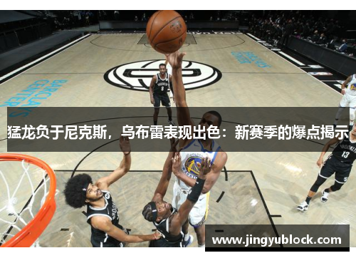猛龙负于尼克斯，乌布雷表现出色：新赛季的爆点揭示